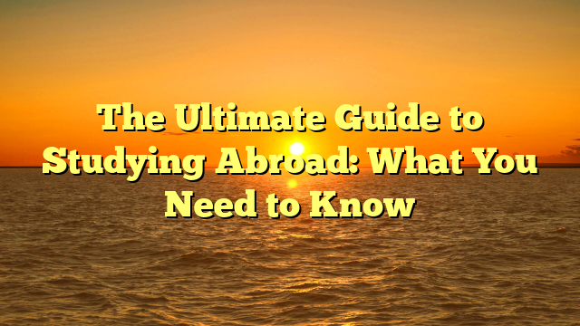 The Ultimate Guide to Studying Abroad: What You Need to Know